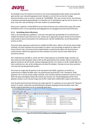 Deeltijd afstuderen – Technische Informatica 2009/2010
                                                                                                Student: Rob Maas (2006370)



Nu duidelijk is hoe het netwerk eruit komt te zien moet nog bepaald worden welke server gebruikt
gaat worden voor netwerktoegangscontrole. Besloten is om hier één van de drie huidige
domeincontrollers voor te nemen, namelijk de “SLGDOM04”. Dit is een virtuele server, dus hiermee
is hardwareredundantie gewaarborgd. Er is besloten om IP redundantie nog niet mee te nemen in de
pilot, maar dit is wel van belang in een later stadium zie aanbevelingen.

Deze server is gekozen, omdat RADIUS net als Active Directory voor authenticatie zorgt. Ook maakt
de RADIUS server in onze opstelling veelvuldig gebruik van de gegevens binnen Active Directory.

6.1.1 Inrichting Active Directory
Zoals in de testomgeving is gebleken, is het voor veel apparaten gemakkelijk om te authenticeren
middels het domein waar deze lid van zijn. Helaas zijn er apparaten die geen lid zijn van het domein.
Vaak omdat ze deze functionaliteit niet ondersteunen. Op het hoofdkantoor zijn dit bijvoorbeeld
printers en NC’s.

Nu kunnen deze apparaten authenticeren middels het MAC adres. Alleen is dit niet de meest veilige
methode. Om deze methode toch wat veiliger te maken is het verstandig om gebruik te maken van
Access Control Lists. Zo kunnen printers bijvoorbeeld na authenticatie alleen met de printserver
communiceren. Mocht een apparaat zich dan voordoen als printer, dan kan deze alleen bij de
printserver komen.

NC’s ondersteunen wel 802.1x, echter alle NC’s maken gebruik van dezelfde image. Hierdoor zijn
deze systemen allemaal gelijk, zodat ze één op één gewisseld kunnen worden. Op het moment dat
gekozen wordt om op één locatie netwerk toegangscontrole in te richten en de NC middels 802.1x te
laten authenticeren, dan zal de configuratie van deze NC afwijken. Hierdoor kunnen deze systemen
niet meer één op één gewisseld worden.

Om ervoor te zorgen dat dit wel kan en de standaard intact blijft, is gekozen om de NC’s te
authenticeren middels het MAC adres. Na authenticatie wordt de NC in het “standaard” VLAN
geplaatst. Dit is niet de meeste veilige methode, maar hierdoor blijft de standaard in stand en het is
beter dan geen beveiliging. Nadat alle locaties zijn voorzien van netwerktoegangscontrole moet
gekeken worden na een nieuwe image voor de NC’s zodat deze middels 802.1x gaan authenticeren.

Voor de pilot wordt de Active Directory als volgt ingericht. Er is gekozen om een aparte OU “Network
Access” te maken, zodat alles met betrekking tot netwerk toegangscontrole bij elkaar staat. Wel
wordt er gebruik gemaakt van de al aanwezige gebruikers.




                       Figuur 28: Active Directory indeling voor netwerktoegangscontrole




                                                                                                                        55
 