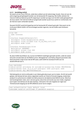 Deeltijd afstuderen – Technische Informatica 2009/2010
                                                                                         Student: Rob Maas (2006370)



6.1.3 Inrichting switch
De switch zal een Cisco 3750 zijn, zodat deze voldoet aan de toekomstige situatie. Deze zal voor de
pilot omgeving wel gekoppeld worden aan de bestaande HP omgeving. Alle VLANs, behalve het
Internet VLAN zijn bekend op de HP omgeving en worden op laag 2 van het OSI model gekoppeld aan
de Cisco switch. Het Internet VLAN zal aangemaakt worden op de Cisco switch en rechtstreeks met
de Internet router verbonden worden.

Op poort Gi1/0/1 wordt de koppeling met het bestaande HP netwerk gemaakt. Deze poort zal als
trunk poort (Multi-VLAN in HP terminologie) worden ingericht, met de VLANs zoals hierboven
benoemd.

vlan 666
  name Internet
!
interface GigabitEthernet1/0/1
  switchport trunk encapsulation dot1q
  switchport trunk allowed vlan 31,32,900,1107,1207
  switchport mode trunk
!
interface FastEthernet1/0/24
  description INTERNET
  switchport access vlan 666
  switchport mode access

Nu deze VLANs beschikbaar zijn, kunnen de RADIUS instellingen gemaakt worden, zodat de switch
het juiste verzoek doet aan de RADIUS server. Belangrijk hier is de Radius-Request parameter (32).
Deze parameter zorgt ervoor dat de NPS weet, welk VLAN het standaard VLAN voor de
desbetreffende kast is.

aaa new-model
radius-server attribute 32 include-in-access-req format PKICT0003A
radius-server host 10.2.0.119 auth-port 1645 acct-port 1646
radius-server key SWICT0003Esecret

Ook belangrijk om niet te onthouden is een lokale gebruikersnaam aan te maken. Als dit niet wordt
gedaan, dan bestaat de kans dat je uitgesloten wordt van Telnet of Console toegang, omdat deze
probeert te authenticeren middels het AAA protocol en de bijbehorende RADIUS server. Mocht je
toch buitengesloten raken, dan is de kans groot, dat je het commando aaa new-model, ongedaan
kunt maken met behulp van de web interface. Uiteraard is het ook mogelijk een regel voor
Telnet/Console toegang aan de NPS (RADIUS) server toe te voegen.

aaa authentication login default local
username nacpilot privilege 15 password nacpilot




                                                                                                                 57
 