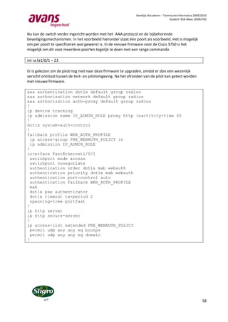 Deeltijd afstuderen – Technische Informatica 2009/2010
                                                                                         Student: Rob Maas (2006370)



Nu kan de switch verder ingericht worden met het AAA protocol en de bijbehorende
beveiligingsmechanismen. In het voorbeeld hieronder staat één poort als voorbeeld. Het is mogelijk
om per poort te specificeren wat gewenst is. In de nieuwe firmware voor de Cisco 3750 is het
mogelijk om dit voor meerdere poorten tegelijk te doen met een range commando.

int ra fa1/0/1 – 23

Er is gekozen om de pilot nog niet naar deze firmware te upgraden, omdat er dan een wezenlijk
verschil ontstaat tussen de test- en pilotomgeving. Na het afronden van de pilot kan getest worden
met nieuwe firmware.

aaa authentication dot1x default group radius
aaa authorization network default group radius
aaa authorization auth-proxy default group radius
!
ip device tracking
ip admission name IP_ADMIN_RULE proxy http inactivity-time 60
!
dot1x system-auth-control
!
fallback profile WEB_AUTH_PROFILE
  ip access-group PRE_WEBAUTH_POLICY in
  ip admission IP_ADMIN_RULE
!
interface FastEthernet1/0/1
  switchport mode access
  switchport nonegotiate
  authentication order dot1x mab webauth
  authentication priority dot1x mab webauth
  authentication port-control auto
  authentication fallback WEB_AUTH_PROFILE
  mab
  dot1x pae authenticator
  dot1x timeout tx-period 2
  spanning-tree portfast
!
ip http server
ip http secure-server
!
ip access-list extended PRE_WEBAUTH_POLICY
  permit udp any any eq bootps
  permit udp any any eq domain
!




                                                                                                                 58
 