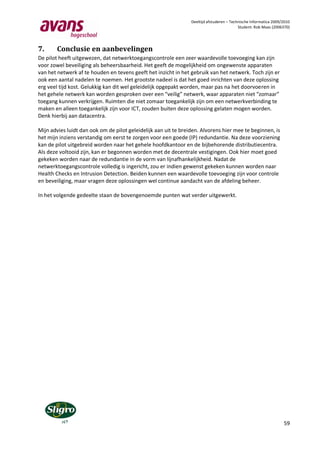Deeltijd afstuderen – Technische Informatica 2009/2010
                                                                                           Student: Rob Maas (2006370)




7.      Conclusie en aanbevelingen
De pilot heeft uitgewezen, dat netwerktoegangscontrole een zeer waardevolle toevoeging kan zijn
voor zowel beveiliging als beheersbaarheid. Het geeft de mogelijkheid om ongewenste apparaten
van het netwerk af te houden en tevens geeft het inzicht in het gebruik van het netwerk. Toch zijn er
ook een aantal nadelen te noemen. Het grootste nadeel is dat het goed inrichten van deze oplossing
erg veel tijd kost. Gelukkig kan dit wel geleidelijk opgepakt worden, maar pas na het doorvoeren in
het gehele netwerk kan worden gesproken over een “veilig” netwerk, waar apparaten niet “zomaar”
toegang kunnen verkrijgen. Ruimten die niet zomaar toegankelijk zijn om een netwerkverbinding te
maken en alleen toegankelijk zijn voor ICT, zouden buiten deze oplossing gelaten mogen worden.
Denk hierbij aan datacentra.

Mijn advies luidt dan ook om de pilot geleidelijk aan uit te breiden. Alvorens hier mee te beginnen, is
het mijn inziens verstandig om eerst te zorgen voor een goede (IP) redundantie. Na deze voorziening
kan de pilot uitgebreid worden naar het gehele hoofdkantoor en de bijbehorende distributiecentra.
Als deze voltooid zijn, kan er begonnen worden met de decentrale vestigingen. Ook hier moet goed
gekeken worden naar de redundantie in de vorm van lijnafhankelijkheid. Nadat de
netwerktoegangscontrole volledig is ingericht, zou er indien gewenst gekeken kunnen worden naar
Health Checks en Intrusion Detection. Beiden kunnen een waardevolle toevoeging zijn voor controle
en beveiliging, maar vragen deze oplossingen wel continue aandacht van de afdeling beheer.

In het volgende gedeelte staan de bovengenoemde punten wat verder uitgewerkt.




                                                                                                                   59
 