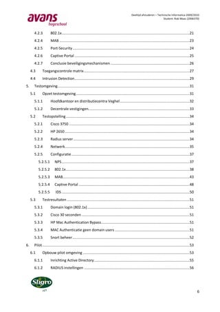 Deeltijd afstuderen – Technische Informatica 2009/2010
                                                                                                                          Student: Rob Maas (2006370)




       4.2.3         802.1x ........................................................................................................................ 21
       4.2.4         MAB .......................................................................................................................... 23
       4.2.5         Port-Security .............................................................................................................. 24
       4.2.6         Captive Portal ............................................................................................................ 25
       4.2.7         Conclusie beveiligingsmechanismen .......................................................................... 26
     4.3      Toegangscontrole matrix ................................................................................................... 27
     4.4      Intrusion Detection ............................................................................................................ 29
5.     Testomgeving............................................................................................................................ 31
     5.1      Opzet testomgeving........................................................................................................... 31
       5.1.1         Hoofdkantoor en distributiecentra Veghel ................................................................. 32
       5.1.2         Decentrale vestigingen............................................................................................... 33
     5.2      Testopstelling .................................................................................................................... 34
       5.2.1         Cisco 3750 ................................................................................................................. 34
       5.2.2         HP 2650 ..................................................................................................................... 34
       5.2.3         Radius server ............................................................................................................. 34
       5.2.4         Netwerk..................................................................................................................... 35
       5.2.5         Configuratie ............................................................................................................... 37
           5.2.5.1       NPS ........................................................................................................................ 37
           5.2.5.2       802.1x .................................................................................................................... 38
           5.2.5.3       MAB....................................................................................................................... 43
           5.2.5.4       Captive Portal ........................................................................................................ 48
           5.2.5.5        IDS ........................................................................................................................ 50
     5.3      Testresultaten ................................................................................................................... 51
       5.3.1         Domain login (802.1x) ................................................................................................ 51
       5.3.2         Cisco 30 seconden ..................................................................................................... 51
       5.3.3         HP Mac Authentication Bypass................................................................................... 51
       5.3.4         MAC Authenticatie geen domain users ...................................................................... 51
       5.3.5         Snort beheer .............................................................................................................. 52
6.     Pilot .......................................................................................................................................... 53
     6.1      Opbouw pilot omgeving .................................................................................................... 53
       6.1.1         Inrichting Active Directory.......................................................................................... 55
       6.1.2         RADIUS instellingen ................................................................................................... 56




                                                                                                                                                             6
 