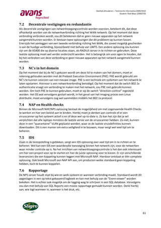 Deeltijd afstuderen – Technische Informatica 2009/2010
                                                                                           Student: Rob Maas (2006370)




7.2     Decentrale vestigingen en redundantie
Als decentrale vestigingen van netwerktoegangscontrole worden voorzien, betekent dit, dat deze
afhankelijk worden van de netwerkverbinding richting het WAN netwerk. Op het moment dat deze
verbinding verbroken wordt, zou dit betekenen dat er geen nieuwe apparaten op het netwerk
aangemeld kunnen worden. Er bestaan twee oplossingen die dit probleem op kunnen lossen.
Enerzijds het aanleggen van een tweede verbinding richting het WAN, die zoveel mogelijk gescheiden
is van de huidige verbinding, bijvoorbeeld met behulp van UMTS. Een andere oplossing zou kunnen
zijn om de AS400 die op diverse locaties staan, als RADIUS server in te richten en gebruiken. Deze
laatste oplossing moet wel verder onderzocht worden. Het is belangrijk om voor ogen te houden, dat
bij het verbreken van deze verbinding er geen nieuwe apparaten op het netwerk aangemeld kunnen
worden.

7.3     NC’s in het domein
Op het moment dat bij de NC’s gekozen wordt om deze lid te maken van het domein, moet er
rekening gehouden worden met de Preboot Execution Environment (PXE). PXE wordt gebruikt om
NC’s te kunnen voorzien van een nieuwe image. PXE is een techniek om systemen van het netwerk te
laten opstarten. Hiervoor is een netwerkverbinding benodigd. Op het moment dat de switch 802.1x
authenticatie vraagt om verbinding te maken met het netwerk, zou PXE niet gebruikt kunnen
worden. Om toch PXE te kunnen gebruiken, moet er op de switch “direction-control” ingesteld
worden. Het OS wat vervolgens gestart wordt, in het geval van het imaging proces een Linux
distributie, moet vervolgens nog wel aanmelden middels het 802.1x protocol.

7.4     NAP en Health checks
Binnen de Microsoft NAP/NPS oplossing bestaat de mogelijkheid om met zogenaamde Health Checks
te werken en hier een beleid aan te binden. Hierbij moet je denken aan controle of er een
virusscanner op het systeem actief is en of deze wel up-to-date is. Zo kan het zijn dat je wil
verplichten dat alle laptops minstens de laatste versie van de virusscanner hebben. Zo niet, kunnen
deze in een “quarantaine” VLAN geplaatst worden, waar ze de laatste virusdefinities kunnen
downloaden. Dit is een manier om extra veiligheid in te bouwen, maar vergt wel veel tijd om te
beheren.

7.5     IDS
Zoals in de testopstelling is gebleken, vergt een IDS oplossing zeer veel tijd om in te richten en te
beheren. Wel kan een IDS een waardevolle toevoeging binnen het netwerk zijn, voor de netwerken
waar minder controle op is. Na het inrichten van netwerktoegangscontrole is het dan ook interessant
om hier een project voor op te starten en hier de juiste oplossing voor te kiezen. Er zijn verschillende
leveranciers die een koppeling kunnen leggen met Microsoft NAP. Hierdoor ontstaat er één complete
oplossing. Ook biedt Microsoft een NAP API aan, om producten welke standaard geen koppeling
hebben, toch te kunnen koppelen.

7.6     Rapportage
De NPS server houdt stipt bij wie en welk systeem er wanneer verbinding maakt. Standaard wordt dit
opgeslagen in een op tekst gebaseerd logboek en kan met behulp van de “Event viewer” worden
bekeken. Het is echter ook mogelijk om de logging weg te schrijven in een SQL database. Vervolgens
zou dan met behulp van SQL Reports een mooie rapportage gemaakt kunnen worden. Denk hierbij
aan, wie logt wanneer in, wanneer is het druk, etc.




                                                                                                                   61
 