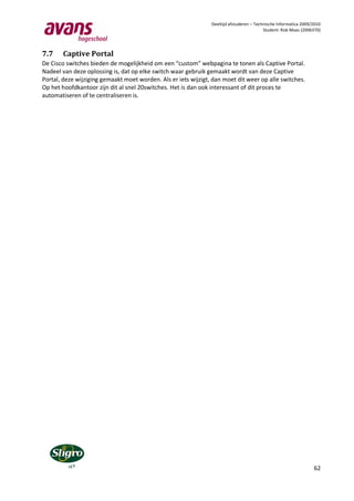 Deeltijd afstuderen – Technische Informatica 2009/2010
                                                                                          Student: Rob Maas (2006370)




7.7    Captive Portal
De Cisco switches bieden de mogelijkheid om een “custom” webpagina te tonen als Captive Portal.
Nadeel van deze oplossing is, dat op elke switch waar gebruik gemaakt wordt van deze Captive
Portal, deze wijziging gemaakt moet worden. Als er iets wijzigt, dan moet dit weer op alle switches.
Op het hoofdkantoor zijn dit al snel 20switches. Het is dan ook interessant of dit proces te
automatiseren of te centraliseren is.




                                                                                                                  62
 
