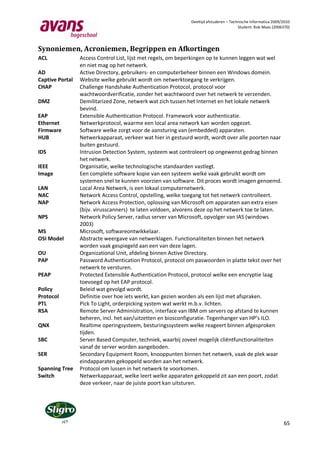 Deeltijd afstuderen – Technische Informatica 2009/2010
                                                                                        Student: Rob Maas (2006370)




Synoniemen, Acroniemen, Begrippen en Afkortingen
ACL              Access Control List, lijst met regels, om beperkingen op te kunnen leggen wat wel
                 en niet mag op het netwerk.
AD               Active Directory, gebruikers- en computerbeheer binnen een Windows domein.
Captive Portal   Website welke gebruikt wordt om netwerktoegang te verkrijgen.
CHAP             Challenge Handshake Authentication Protocol, protocol voor
                 wachtwoordverificatie, zonder het wachtwoord over het netwerk te verzenden.
DMZ              Demilitarized Zone, netwerk wat zich tussen het Internet en het lokale netwerk
                 bevind.
EAP              Extensible Authentication Protocol. Framework voor authenticatie.
Ethernet         Netwerkprotocol, waarme een local area network kan worden opgezet.
Firmware         Software welke zorgt voor de aansturing van (embedded) apparaten.
HUB              Netwerkapparaat, verkeer wat hier in gestuurd wordt, wordt over alle poorten naar
                 buiten gestuurd.
IDS              Intrusion Detection System, systeem wat controleert op ongewenst gedrag binnen
                 het netwerk.
IEEE             Organisatie, welke technologische standaarden vastlegt.
Image            Een complete software kopie van een systeem welke vaak gebruikt wordt om
                 systemen snel te kunnen voorzien van software. Dit proces wordt imagen genoemd.
LAN              Local Area Netwerk, is een lokaal computernetwerk.
NAC              Network Access Control, opstelling, welke toegang tot het netwerk controlleert.
NAP              Network Access Protection, oplossing van Microsoft om apparaten aan extra eisen
                 (bijv. virusscanners) te laten voldoen, alvorens deze op het netwerk toe te laten.
NPS              Network Policy Server, radius server van Microsoft, opvolger van IAS (windows
                 2003)
MS               Microsoft, softwareontwikkelaar.
OSI Model        Abstracte weergave van netwerklagen. Functionaliteiten binnen het netwerk
                 worden vaak gespiegeld aan een van deze lagen.
OU               Organizational Unit, afdeling binnen Active Directory.
PAP              Password Authentication Protocol, protocol om paswoorden in platte tekst over het
                 netwerk te versturen.
PEAP             Protected Extensible Authentication Protocol, protocol welke een encryptie laag
                 toevoegd op het EAP protocol.
Policy           Beleid wat gevolgd wordt.
Protocol         Definitie over hoe iets werkt, kan gezien worden als een lijst met afspraken.
PTL              Pick To Light, orderpicking system wat werkt m.b.v. lichten.
RSA              Remote Server Administration, interface van IBM om servers op afstand te kunnen
                 beheren, incl. het aan/uitzetten en biosconfiguratie. Tegenhanger van HP’s ILO.
QNX              Realtime operingsysteem, besturingssysteem welke reageert binnen afgesproken
                 tijden.
SBC              Server Based Computer, techniek, waarbij zoveel mogelijk cliëntfunctionaliteiten
                 vanaf de server worden aangeboden.
SER              Secondary Equipment Room, knooppunten binnen het netwerk, vaak de plek waar
                 eindapparaten gekoppeld worden aan het netwerk.
Spanning Tree    Protocol om lussen in het netwerk te voorkomen.
Switch           Netwerkapparaat, welke leert welke apparaten gekoppeld zit aan een poort, zodat
                 deze verkeer, naar de juiste poort kan uitsturen.




                                                                                                                65
 