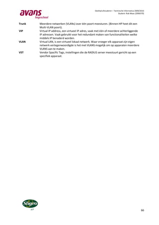 Deeltijd afstuderen – Technische Informatica 2009/2010
                                                                               Student: Rob Maas (2006370)



Trunk   Meerdere netwerken (VLANs) over één poort meesturen. (Binnen HP heet dit een
        Multi-VLAN poort).
VIP     Virtual IP address, een virtueel IP adres, vaak met één of meerdere achterliggende
        IP adressen. Vaak gebruikt voor het redundant maken van functionaliteiten welke
        middels IP benaderd worden.
VLAN    Virtual LAN, is een virtueel lokaal netwerk. Waar vroeger elk apparaat zijn eigen
        netwerk vertegenwoordigde is het met VLANS mogelijk om op apparaten meerdere
        VLANS aan te maken.
VST     Vendor Spacific Tags, instellingen die de RADIUS server meestuurt gericht op een
        specifiek apparaat.




                                                                                                       66
 