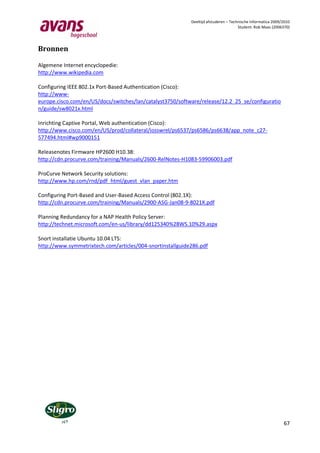 Deeltijd afstuderen – Technische Informatica 2009/2010
                                                                                     Student: Rob Maas (2006370)




Bronnen

Algemene Internet encyclopedie:
http://www.wikipedia.com

Configuring IEEE 802.1x Port-Based Authentication (Cisco):
http://www-
europe.cisco.com/en/US/docs/switches/lan/catalyst3750/software/release/12.2_25_se/configuratio
n/guide/sw8021x.html

Inrichting Captive Portal, Web authentication (Cisco):
http://www.cisco.com/en/US/prod/collateral/iosswrel/ps6537/ps6586/ps6638/app_note_c27-
577494.html#wp9000151

Releasenotes Firmware HP2600 H10.38:
http://cdn.procurve.com/training/Manuals/2600-RelNotes-H1083-59906003.pdf

ProCurve Network Security solutions:
http://www.hp.com/rnd/pdf_html/guest_vlan_paper.htm

Configuring Port-Based and User-Based Access Control (802.1X):
http://cdn.procurve.com/training/Manuals/2900-ASG-Jan08-9-8021X.pdf

Planning Redundancy for a NAP Health Policy Server:
http://technet.microsoft.com/en-us/library/dd125340%28WS.10%29.aspx

Snort installatie Ubuntu 10.04 LTS:
http://www.symmetrixtech.com/articles/004-snortinstallguide286.pdf




                                                                                                             67
 