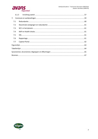 Deeltijd afstuderen – Technische Informatica 2009/2010
                                                                                                                         Student: Rob Maas (2006370)




       6.1.3          Inrichting switch ........................................................................................................ 57
7.     Conclusie en aanbevelingen ...................................................................................................... 59
     7.1      Redundantie ...................................................................................................................... 60
     7.2      Decentrale vestigingen en redundantie ............................................................................. 61
     7.3      NC’s in het domein ............................................................................................................ 61
     7.4      NAP en Health checks ........................................................................................................ 61
     7.5      IDS..................................................................................................................................... 61
     7.6      Rapportage........................................................................................................................ 61
     7.7      Captive Portal .................................................................................................................... 62
Figurenlijst ........................................................................................................................................ 63
Tabellenlijst ...................................................................................................................................... 64
Synoniemen, Acroniemen, Begrippen en Afkortingen ....................................................................... 65
Bronnen............................................................................................................................................ 67




                                                                                                                                                            7
 