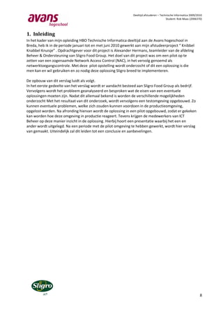 Deeltijd afstuderen – Technische Informatica 2009/2010
                                                                                         Student: Rob Maas (2006370)




1. Inleiding
In het kader van mijn opleiding HBO Technische Informatica deeltijd aan de Avans hogeschool in
Breda, heb ik in de periode januari tot en met juni 2010 gewerkt aan mijn afstudeerproject “ Knibbel
Knabbel Knuisje” . Opdrachtgever voor dit project is Alexander Hermans, teamleider van de afdeling
Beheer & Ondersteuning van Sligro Food Group. Het doel van dit project was om een pilot op te
zetten van een zogenaamde Network Access Control (NAC), in het vervolg genoemd als
netwerktoegangscontrole. Met deze pilot opstelling wordt onderzocht of dit een oplossing is die
men kan en wil gebruiken en zo nodig deze oplossing Sligro breed te implementeren.

De opbouw van dit verslag luidt als volgt.
In het eerste gedeelte van het verslag wordt er aandacht besteed aan Sligro Food Group als bedrijf.
Vervolgens wordt het probleem geanalyseerd en besproken wat de eisen van een eventuele
oplossingen moeten zijn. Nadat dit allemaal bekend is worden de verschillende mogelijkheden
onderzocht Met het resultaat van dit onderzoek, wordt vervolgens een testomgeving opgebouwd. Zo
kunnen eventuele problemen, welke zich zouden kunnen voordoen in de productieomgeving,
opgelost worden. Na afronding hiervan wordt de oplossing in een pilot opgebouwd, zodat er gekeken
kan worden hoe deze omgeving in productie reageert. Tevens krijgen de medewerkers van ICT
Beheer op deze manier inzicht in de oplossing. Hierbij hoort een presentatie waarbij het een en
ander wordt uitgelegd. Na een periode met de pilot omgeving te hebben gewerkt, wordt hier verslag
van gemaakt. Uiteindelijk zal dit leiden tot een conclusie en aanbevelingen.




                                                                                                                   8
 