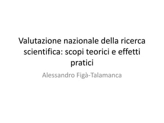 Valutazione nazionale della ricerca
scientifica: scopi teorici e effetti
pratici
Alessandro Figà-Talamanca

 
