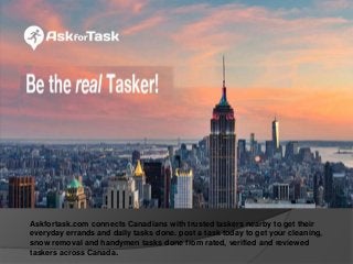 Askfortask.com connects Canadians with trusted taskers nearby to get their
everyday errands and daily tasks done. post a task today to get your cleaning,
snow removal and handymen tasks done from rated, verified and reviewed
taskers across Canada.
 