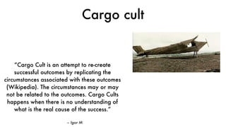 Cargo cult
– Igor M
“Cargo Cult is an attempt to re-create
successful outcomes by replicating the
circumstances associated with these outcomes
(Wikipedia). The circumstances may or may
not be related to the outcomes. Cargo Cults
happens when there is no understanding of
what is the real cause of the success.”
 