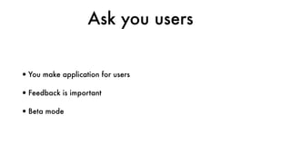 Ask you users
•You make application for users
•Feedback is important
•Beta mode
 