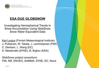 ESA DUE GLOBSNOW Investigating Hemispherical Trends in Snow Accumulation Using GlobSnow Snow Water Equivalent Data Kari Luojus  ( Finnish Meteorological Institute) J. Pulliainen, M. Takala, J. Lemmetyinen (FMI) C. Derksen, L. Wang (EC) S. Metsämäki (SYKE), B. Bojkov (ESA) GlobSnow project consortium: FMI, NR, ENVEO, GAMMA, SYKE, EC, Norut 