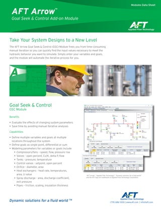 Extended
Take Your System Designs to a New Level
The AFT Arrow Goal Seek & Control (GSC) Module frees you from time-consuming
manual iteration so you can quickly find the input values necessary to meet the
hydraulic behavior you want to simulate. Simply enter your variables and goals,
and the module will automate the iterative process for you.
Goal Seek & Control
GSC Module
Benefits
•• Evaluate the effects of changing system parameters
•• Save time by avoiding manual iterative analyses
Capabilities
•• Define multiple variables and goals at multiple
locations throughout the system
•• Define goals as single point, differential or sum
•• Modeling parameters for variables or goals include
•• Compressors/fans – speed, flow, pressure rise
•• Valves - open percent, Cv/K, delta P, flow
•• Tanks - pressure, temperature
•• ­Control valves - setpoint, open percent
•• Orifice - diameter, area
•• Heat exchangers - heat rate, temperatures,
area, U value
•• Spray discharge - area, discharge coefficient,
exit pressure
•• Pipes – friction, scaling, insulation thickness
	
AFT Arrow™
Goal Seek & Control Add-on Module
“AFT Arrow”, “Applied Flow Technology”, “Dynamic solutions for a fluid world”
and the AFT logo are trademarks of Applied Flow Technology Corporation.
Modules Data Sheet
Dynamic solutions for a fluid world TM
(719) 686 1000 | www.aft.com | info@aft.com
 