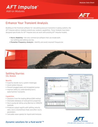 Enhance Your Transient Analysis
Building on the foremost software for calculating pressure transients in piping systems, the
AFT Impulse add-on modules extend your analysis capabilities. These modules have been
designed specifically for AFT Impulse and can work with existing AFT Impulse models.
Settling Slurries
SSL Module
Benefits
•• Expertly handle slurry system challenges
•• Avoid system failures
•• Prevent plugged pipes and misapplied pumps
•• Improve safety by understanding slurry
waterhammer transients
Capabilities
•• Solutions from the leading Wilson/GIW method
•• Shareable database of solid particle properties
•• Slurry pump de-rating using Warman or ANSI/HI
methods
•• Produces output reports with settling velocity
ratio, slurry volume/mass flows and other slurry
parameters
•• Calculates wave speeds for liquid-solid mixtures
• Slurry Modeling - the only commercial software that can model both
non-settling and settling slurries.
• Pulsation Frequency Analysis - identify and avoid resonant frequencies
Dynamic solutions for a fluid world TM
(719) 686 1000 | www.aft.com | info@aft.com
AFT Impulse™
Add-on Modules
Modules Data Sheet
 