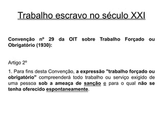 Trabalho escravo no século XXI
Convenção nº 29 da OIT sobre Trabalho Forçado ou
Obrigatório (1930):
Artigo 2º
1. Para fins desta Convenção, a expressão "trabalho forçado ou
obrigatório" compreenderá todo trabalho ou serviço exigido de
uma pessoa sob a ameaça de sanção e para o qual não se
tenha oferecido espontaneamente.
 
