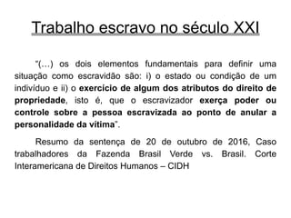 Trabalho escravo no século XXI
“(…) os dois elementos fundamentais para definir uma
situação como escravidão são: i) o estado ou condição de um
indivíduo e ii) o exercício de algum dos atributos do direito de
propriedade, isto é, que o escravizador exerça poder ou
controle sobre a pessoa escravizada ao ponto de anular a
personalidade da vítima”.
Resumo da sentença de 20 de outubro de 2016, Caso
trabalhadores da Fazenda Brasil Verde vs. Brasil. Corte
Interamericana de Direitos Humanos – CIDH
 