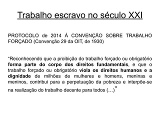 Trabalho escravo no século XXI
PROTOCOLO de 2014 À CONVENÇÃO SOBRE TRABALHO
FORÇADO (Convenção 29 da OIT, de 1930)
“Reconhecendo que a proibição do trabalho forçado ou obrigatório
forma parte do corpo dos direitos fundamentais, e que o
trabalho forçado ou obrigatório viola os direitos humanos e a
dignidade de milhões de mulheres e homens, meninas e
meninos, contribui para a perpetuação da pobreza e interpõe-se
na realização do trabalho decente para todos (…)”
 