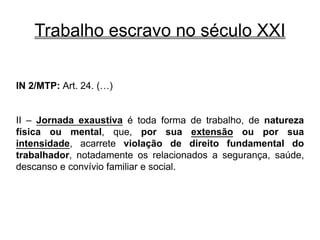 Trabalho escravo no século XXI
IN 2/MTP: Art. 24. (…)
II – Jornada exaustiva é toda forma de trabalho, de natureza
física ou mental, que, por sua extensão ou por sua
intensidade, acarrete violação de direito fundamental do
trabalhador, notadamente os relacionados a segurança, saúde,
descanso e convívio familiar e social.
 