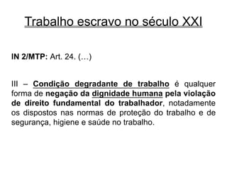 Trabalho escravo no século XXI
IN 2/MTP: Art. 24. (…)
III – Condição degradante de trabalho é qualquer
forma de negação da dignidade humana pela violação
de direito fundamental do trabalhador, notadamente
os dispostos nas normas de proteção do trabalho e de
segurança, higiene e saúde no trabalho.
 