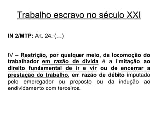 Trabalho escravo no século XXI
IN 2/MTP: Art. 24. (…)
IV – Restrição, por qualquer meio, da locomoção do
trabalhador em razão de dívida é a limitação ao
direito fundamental de ir e vir ou de encerrar a
prestação do trabalho, em razão de débito imputado
pelo empregador ou preposto ou da indução ao
endividamento com terceiros.
 
