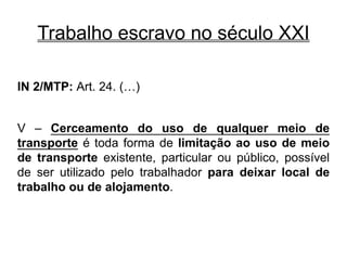 Trabalho escravo no século XXI
IN 2/MTP: Art. 24. (…)
V – Cerceamento do uso de qualquer meio de
transporte é toda forma de limitação ao uso de meio
de transporte existente, particular ou público, possível
de ser utilizado pelo trabalhador para deixar local de
trabalho ou de alojamento.
 
