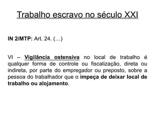 Trabalho escravo no século XXI
IN 2/MTP: Art. 24. (…)
VI – Vigilância ostensiva no local de trabalho é
qualquer forma de controle ou fiscalização, direta ou
indireta, por parte do empregador ou preposto, sobre a
pessoa do trabalhador que o impeça de deixar local de
trabalho ou alojamento.
 