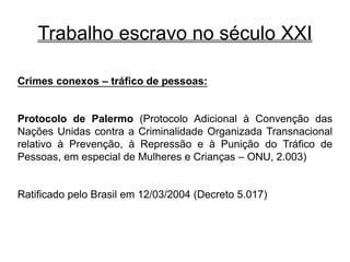Trabalho escravo no século XXI
Crimes conexos – tráfico de pessoas:
Protocolo de Palermo (Protocolo Adicional à Convenção das
Nações Unidas contra a Criminalidade Organizada Transnacional
relativo à Prevenção, à Repressão e à Punição do Tráfico de
Pessoas, em especial de Mulheres e Crianças – ONU, 2.003)
Ratificado pelo Brasil em 12/03/2004 (Decreto 5.017)
 