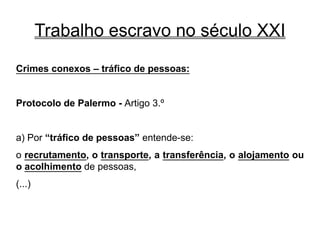 Trabalho escravo no século XXI
Crimes conexos – tráfico de pessoas:
Protocolo de Palermo - Artigo 3.º
a) Por “tráfico de pessoas” entende-se:
o recrutamento, o transporte, a transferência, o alojamento ou
o acolhimento de pessoas,
(...)
 