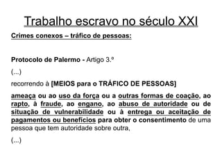 Trabalho escravo no século XXI
Crimes conexos – tráfico de pessoas:
Protocolo de Palermo - Artigo 3.º
(...)
recorrendo à [MEIOS para o TRÁFICO DE PESSOAS]
ameaça ou ao uso da força ou a outras formas de coação, ao
rapto, à fraude, ao engano, ao abuso de autoridade ou de
situação de vulnerabilidade ou à entrega ou aceitação de
pagamentos ou benefícios para obter o consentimento de uma
pessoa que tem autoridade sobre outra,
(...)
 
