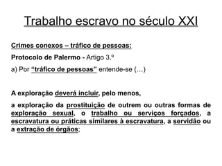 Trabalho escravo no século XXI
Crimes conexos – tráfico de pessoas:
Protocolo de Palermo - Artigo 3.º
a) Por “tráfico de pessoas” entende-se (…)
A exploração deverá incluir, pelo menos,
a exploração da prostituição de outrem ou outras formas de
exploração sexual, o trabalho ou serviços forçados, a
escravatura ou práticas similares à escravatura, a servidão ou
a extração de órgãos;
 