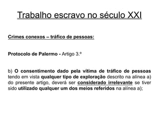 Trabalho escravo no século XXI
Crimes conexos – tráfico de pessoas:
Protocolo de Palermo - Artigo 3.º
b) O consentimento dado pela vítima de tráfico de pessoas
tendo em vista qualquer tipo de exploração descrito na alínea a)
do presente artigo, deverá ser considerado irrelevante se tiver
sido utilizado qualquer um dos meios referidos na alínea a);
 