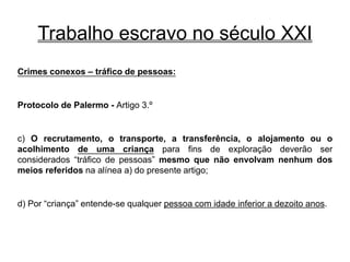 Trabalho escravo no século XXI
Crimes conexos – tráfico de pessoas:
Protocolo de Palermo - Artigo 3.º
c) O recrutamento, o transporte, a transferência, o alojamento ou o
acolhimento de uma criança para fins de exploração deverão ser
considerados “tráfico de pessoas” mesmo que não envolvam nenhum dos
meios referidos na alínea a) do presente artigo;
d) Por “criança” entende-se qualquer pessoa com idade inferior a dezoito anos.
 