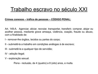 Trabalho escravo no século XXI
Crimes conexos – tráfico de pessoas – CÓDIGO PENAL:
Art. 149-A. Agenciar, aliciar, recrutar, transportar, transferir, comprar, alojar ou
acolher pessoa, mediante grave ameaça, violência, coação, fraude ou abuso,
com a finalidade de:
I - remover-lhe órgãos, tecidos ou partes do corpo;
II - submetê-la a trabalho em condições análogas à de escravo;
III - submetê-la a qualquer tipo de servidão;
IV - adoção ilegal;
V - exploração sexual.
Pena - reclusão, de 4 (quatro) a 8 (oito) anos, e multa.
 