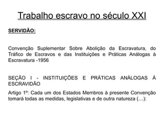 Trabalho escravo no século XXI
SERVIDÃO:
Convenção Suplementar Sobre Abolição da Escravatura, do
Tráfico de Escravos e das Instituições e Práticas Análogas à
Escravatura -1956
SEÇÃO I - INSTITUIÇÕES E PRÁTICAS ANÁLOGAS À
ESCRAVIDÃO
Artigo 1º: Cada um dos Estados Membros à presente Convenção
tomará todas as medidas, legislativas e de outra natureza (…):
 
