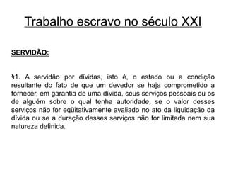 Trabalho escravo no século XXI
SERVIDÃO:
§1. A servidão por dívidas, isto é, o estado ou a condição
resultante do fato de que um devedor se haja comprometido a
fornecer, em garantia de uma dívida, seus serviços pessoais ou os
de alguém sobre o qual tenha autoridade, se o valor desses
serviços não for eqüitativamente avaliado no ato da liquidação da
dívida ou se a duração desses serviços não for limitada nem sua
natureza definida.
 
