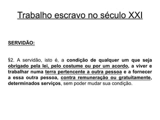 Trabalho escravo no século XXI
SERVIDÃO:
§2. A servidão, isto é, a condição de qualquer um que seja
obrigado pela lei, pelo costume ou por um acordo, a viver e
trabalhar numa terra pertencente a outra pessoa e a fornecer
a essa outra pessoa, contra remuneração ou gratuitamente,
determinados serviços, sem poder mudar sua condição.
 
