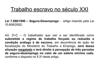 Trabalho escravo no século XXI
Lei 7.998/1990 – Seguro-Desemprego - artigo inserido pela Lei
10.608/2002;
Art. 2o-C – O trabalhador que vier a ser identificado como
submetido a regime de trabalho forçado ou reduzido a
condição análoga à de escravo, em decorrência de ação de
fiscalização do Ministério do Trabalho e Emprego, será dessa
situação resgatado e terá direito à percepção de três parcelas
de seguro-desemprego no valor de um salário mínimo cada,
conforme o disposto no § 2o deste artigo.
 