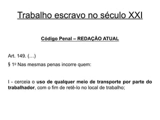 Trabalho escravo no século XXI
Código Penal – REDAÇÃO ATUAL
Art. 149. (…)
§ 1o Nas mesmas penas incorre quem:
I - cerceia o uso de qualquer meio de transporte por parte do
trabalhador, com o fim de retê-lo no local de trabalho;
 