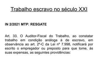 Trabalho escravo no século XXI
IN 2/2021 MTP: RESGATE
Art. 33. O Auditor-Fiscal do Trabalho, ao constatar
trabalho em condição análoga à de escravo, em
observância ao art. 2º-C da Lei nº 7.998, notificará por
escrito o empregador ou preposto para que tome, às
suas expensas, as seguintes providências:
 