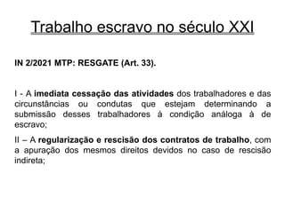 Trabalho escravo no século XXI
IN 2/2021 MTP: RESGATE (Art. 33).
I - A imediata cessação das atividades dos trabalhadores e das
circunstâncias ou condutas que estejam determinando a
submissão desses trabalhadores à condição análoga à de
escravo;
II – A regularização e rescisão dos contratos de trabalho, com
a apuração dos mesmos direitos devidos no caso de rescisão
indireta;
 