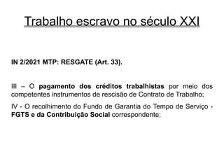 Trabalho escravo no século XXI
IN 2/2021 MTP: RESGATE (Art. 33).
III – O pagamento dos créditos trabalhistas por meio dos
competentes instrumentos de rescisão de Contrato de Trabalho;
IV - O recolhimento do Fundo de Garantia do Tempo de Serviço -
FGTS e da Contribuição Social correspondente;
 
