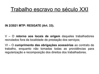 Trabalho escravo no século XXI
IN 2/2021 MTP: RESGATE (Art. 33).
V – O retorno aos locais de origem daqueles trabalhadores
recrutados fora da localidade de prestação dos serviços;
VI – O cumprimento das obrigações acessórias ao contrato de
trabalho, enquanto não tomadas todas as providências para
regularização e recomposição dos direitos dos trabalhadores.
 