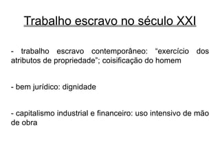 Trabalho escravo no século XXI
- trabalho escravo contemporâneo: “exercício dos
atributos de propriedade”; coisificação do homem
- bem jurídico: dignidade
- capitalismo industrial e financeiro: uso intensivo de mão
de obra
 