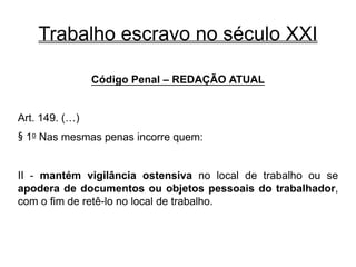 Trabalho escravo no século XXI
Código Penal – REDAÇÃO ATUAL
Art. 149. (…)
§ 1o Nas mesmas penas incorre quem:
II - mantém vigilância ostensiva no local de trabalho ou se
apodera de documentos ou objetos pessoais do trabalhador,
com o fim de retê-lo no local de trabalho.
 