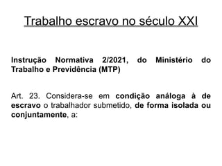 Trabalho escravo no século XXI
Instrução Normativa 2/2021, do Ministério do
Trabalho e Previdência (MTP)
Art. 23. Considera-se em condição análoga à de
escravo o trabalhador submetido, de forma isolada ou
conjuntamente, a:
 