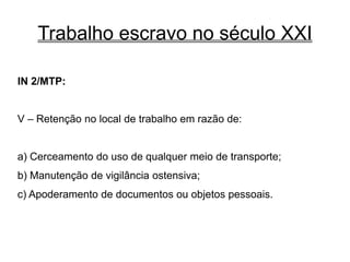 Trabalho escravo no século XXI
IN 2/MTP:
V – Retenção no local de trabalho em razão de:
a) Cerceamento do uso de qualquer meio de transporte;
b) Manutenção de vigilância ostensiva;
c) Apoderamento de documentos ou objetos pessoais.
 
