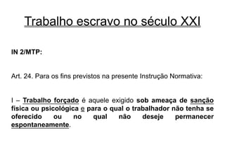 Trabalho escravo no século XXI
IN 2/MTP:
Art. 24. Para os fins previstos na presente Instrução Normativa:
I – Trabalho forçado é aquele exigido sob ameaça de sanção
física ou psicológica e para o qual o trabalhador não tenha se
oferecido ou no qual não deseje permanecer
espontaneamente.
 