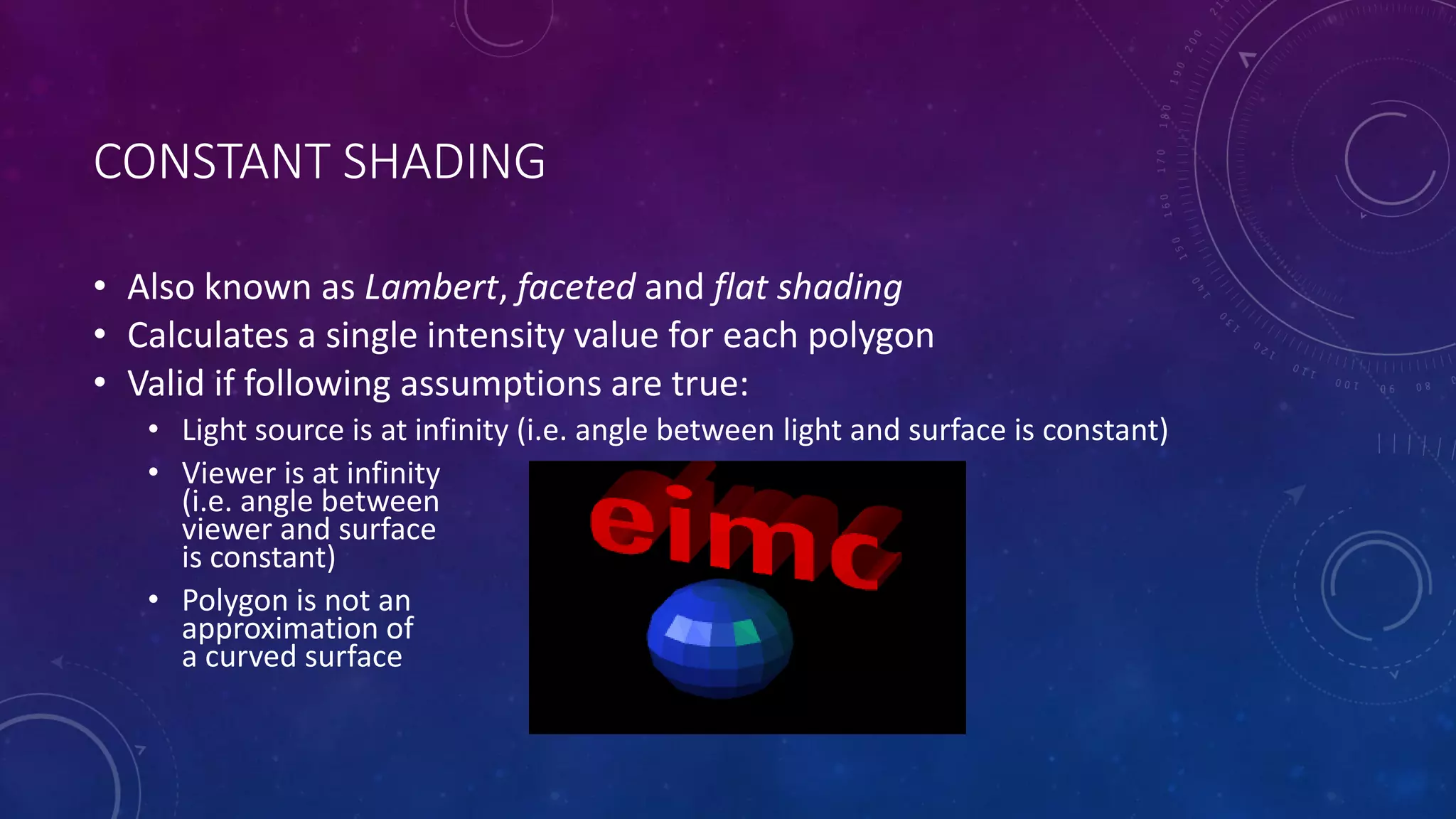 CONSTANT SHADING
• Also known as Lambert, faceted and flat shading
• Calculates a single intensity value for each polygon
• Valid if following assumptions are true:
• Light source is at infinity (i.e. angle between light and surface is constant)
• Viewer is at infinity
(i.e. angle between
viewer and surface
is constant)
• Polygon is not an
approximation of
a curved surface
 