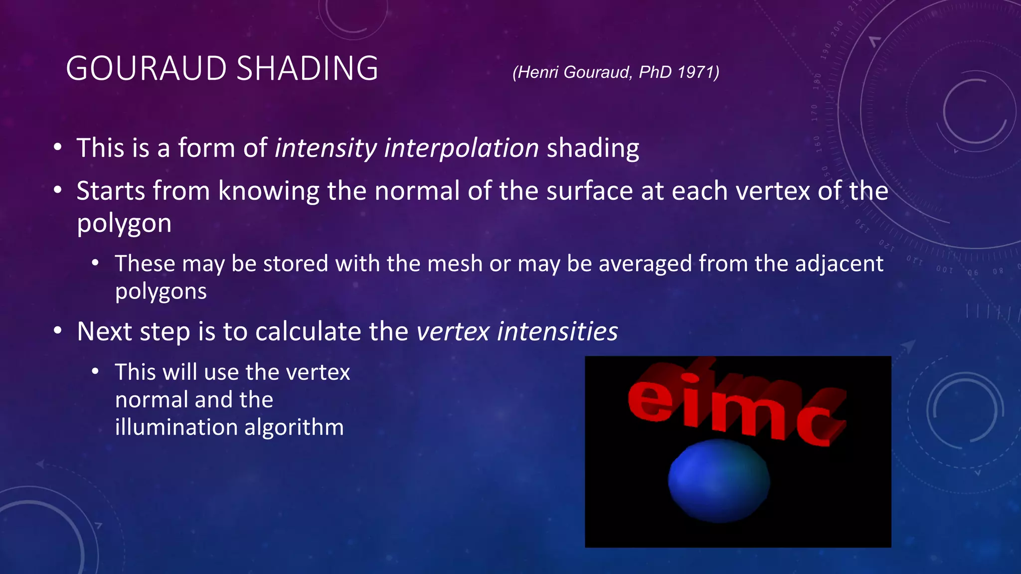 GOURAUD SHADING
• This is a form of intensity interpolation shading
• Starts from knowing the normal of the surface at each vertex of the
polygon
• These may be stored with the mesh or may be averaged from the adjacent
polygons
• Next step is to calculate the vertex intensities
• This will use the vertex
normal and the
illumination algorithm
(Henri Gouraud, PhD 1971)
 